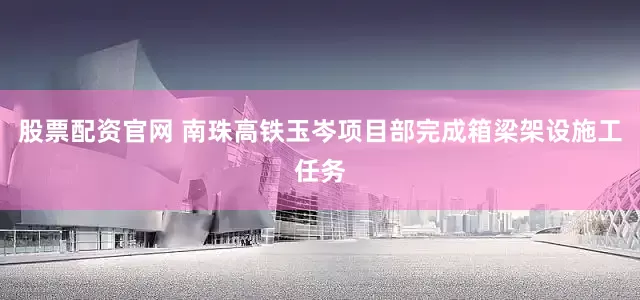 股票配资官网 南珠高铁玉岑项目部完成箱梁架设施工任务