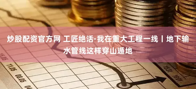 炒股配资官方网 工匠绝活·我在重大工程一线丨地下输水管线这样穿山遁地