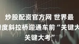 炒股配资官方网 世界最大跨度斜拉桥迎通车前“关键大考”