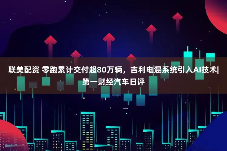 联美配资 零跑累计交付超80万辆，吉利电混系统引入AI技术|第一财经汽车日评