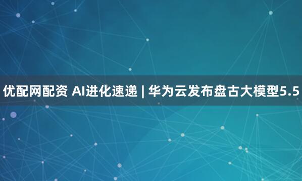 优配网配资 AI进化速递 | 华为云发布盘古大模型5.5