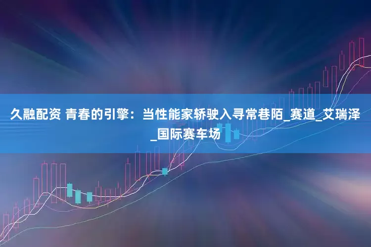 久融配资 青春的引擎：当性能家轿驶入寻常巷陌_赛道_艾瑞泽_国际赛车场