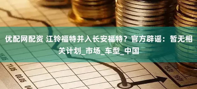 优配网配资 江铃福特并入长安福特？官方辟谣：暂无相关计划_市场_车型_中国