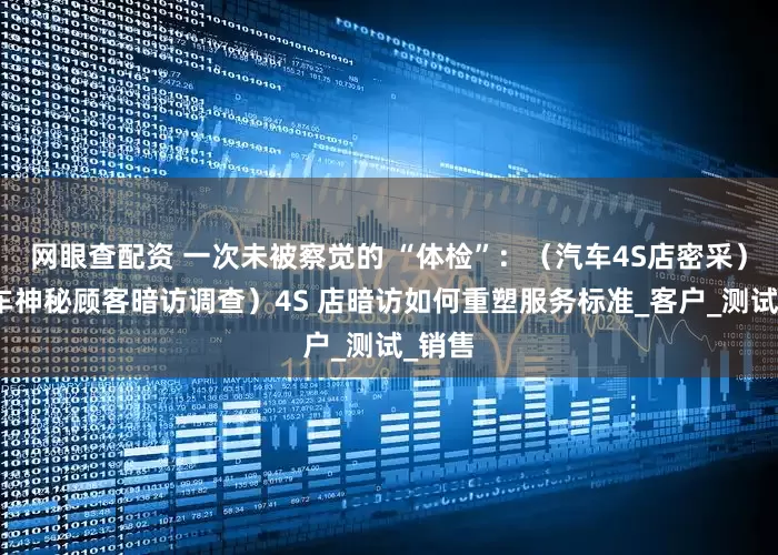 网眼查配资 一次未被察觉的 “体检”：（汽车4S店密采）（汽车神秘顾客暗访调查）4S 店暗访如何重塑服务标准_客户_测试_销售