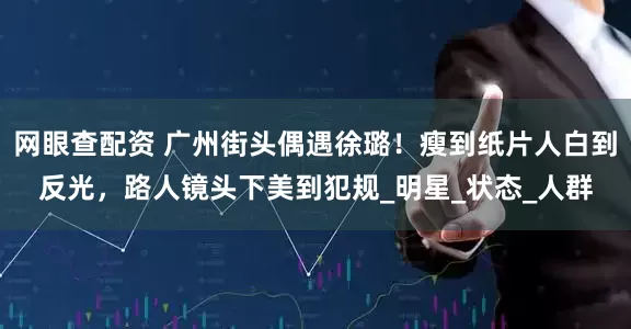 网眼查配资 广州街头偶遇徐璐！瘦到纸片人白到反光，路人镜头下美到犯规_明星_状态_人群