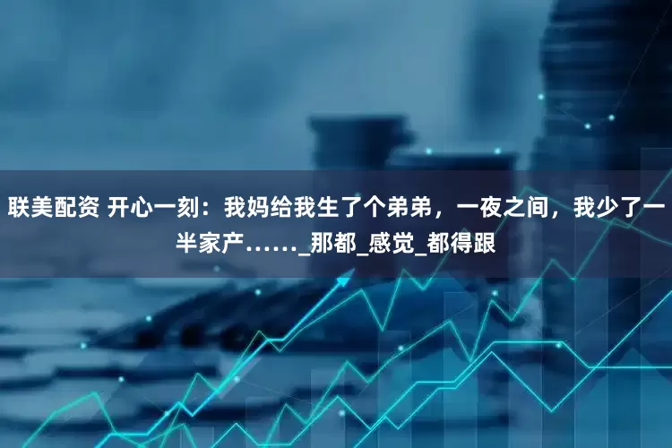 联美配资 开心一刻：我妈给我生了个弟弟，一夜之间，我少了一半家产……_那都_感觉_都得跟