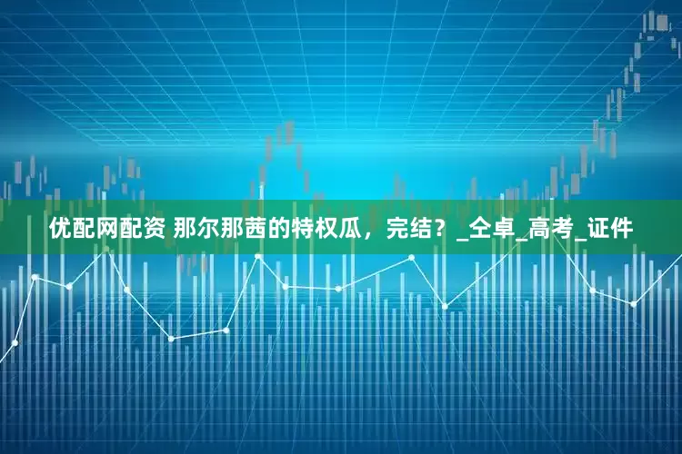 优配网配资 那尔那茜的特权瓜，完结？_仝卓_高考_证件