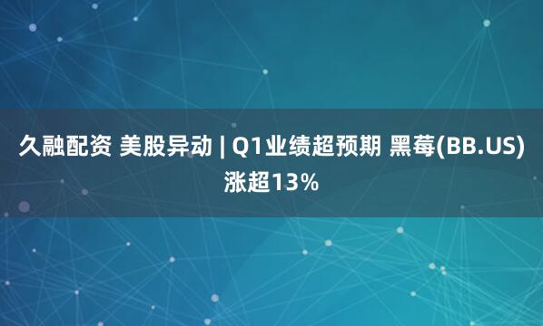 久融配资 美股异动 | Q1业绩超预期 黑莓(BB.US)涨超13%