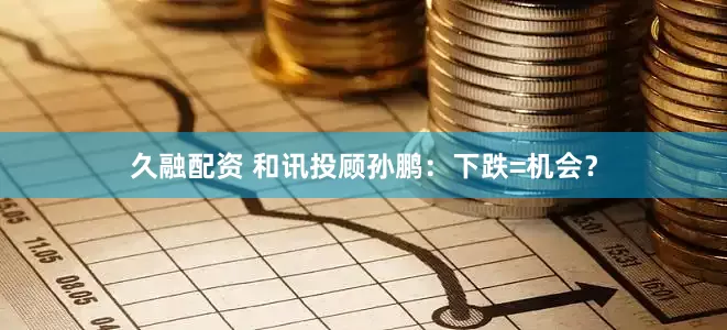 久融配资 和讯投顾孙鹏：下跌=机会？
