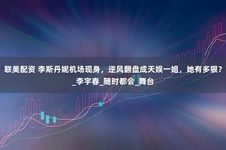 联美配资 李斯丹妮机场现身，逆风翻盘成天娱一姐，她有多狠？_李宇春_随时都会_舞台