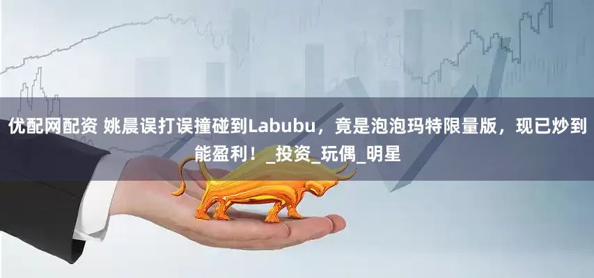 优配网配资 姚晨误打误撞碰到Labubu，竟是泡泡玛特限量版，现已炒到能盈利！_投资_玩偶_明星
