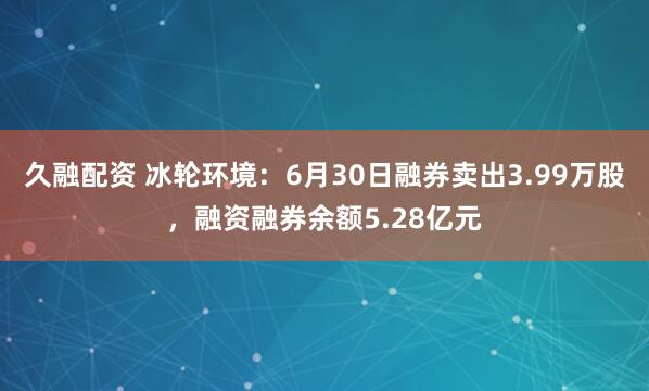 久融配资 冰轮环境：6月30日融券卖出3.99万股，融资融券余额5.28亿元