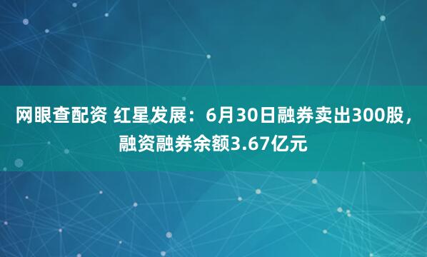网眼查配资 红星发展：6月30日融券卖出300股，融资融券余额3.67亿元