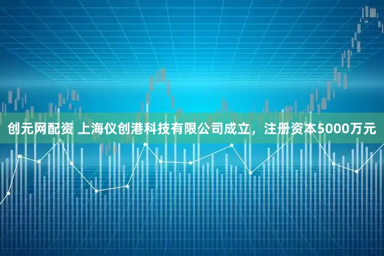 创元网配资 上海仪创港科技有限公司成立，注册资本5000万元