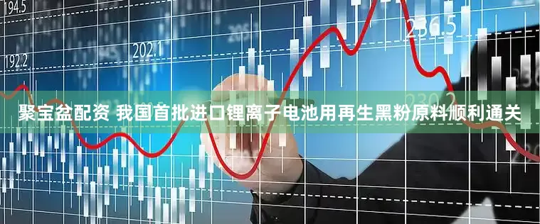 聚宝盆配资 我国首批进口锂离子电池用再生黑粉原料顺利通关