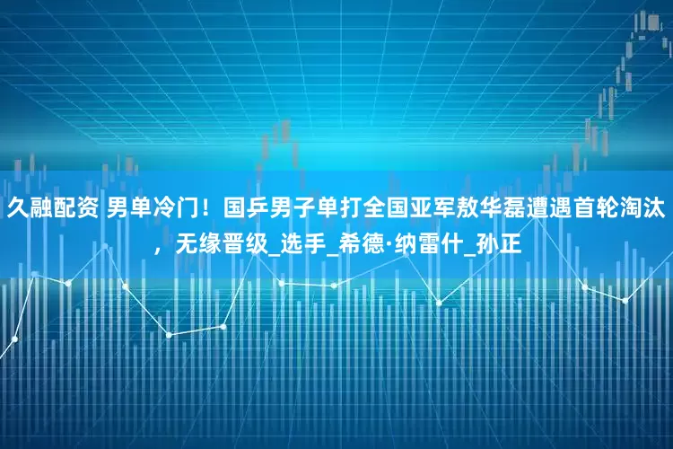久融配资 男单冷门！国乒男子单打全国亚军敖华磊遭遇首轮淘汰，无缘晋级_选手_希德·纳雷什_孙正