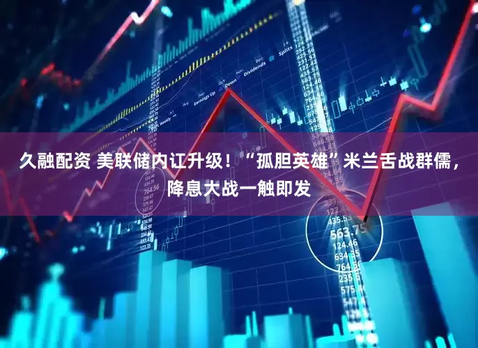 久融配资 美联储内讧升级！“孤胆英雄”米兰舌战群儒，降息大战一触即发