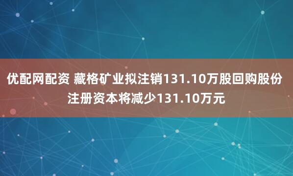 优配网配资 藏格矿业拟注销131.10万股回购股份 注册资本将减少131.10万元